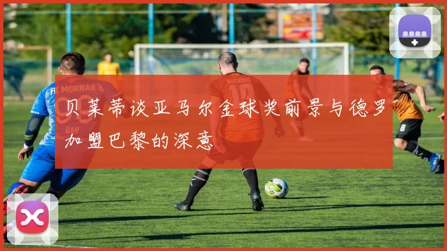 贝莱蒂谈亚马尔金球奖前景与德罗加盟巴黎的深意