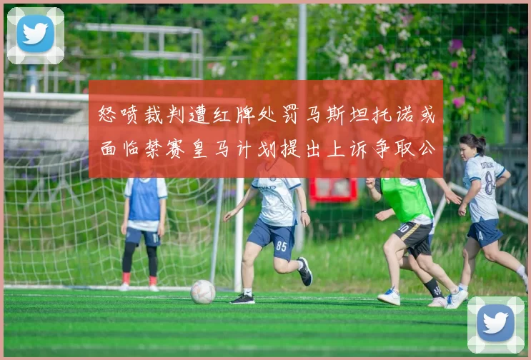 怒喷裁判遭红牌处罚马斯坦托诺或面临禁赛皇马计划提出上诉争取公正处理
