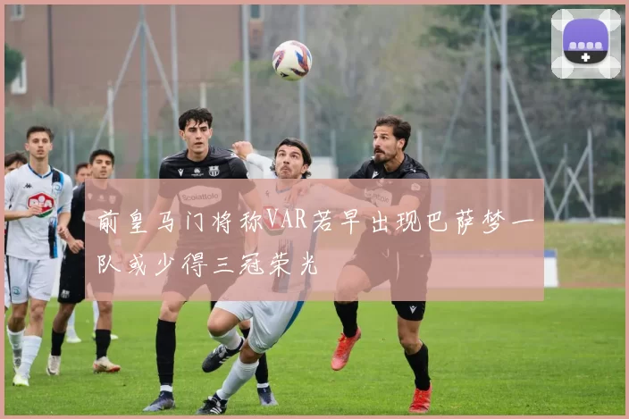 前皇马门将称VAR若早出现巴萨梦一队或少得三冠荣光