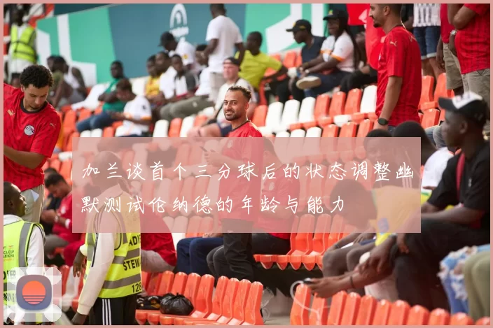 加兰谈首个三分球后的状态调整幽默测试伦纳德的年龄与能力