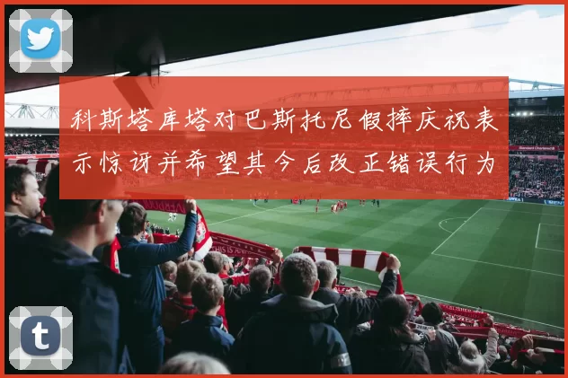 科斯塔库塔对巴斯托尼假摔庆祝表示惊讶并希望其今后改正错误行为