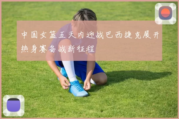 中国女篮五天内迎战巴西捷克展开热身赛备战新征程