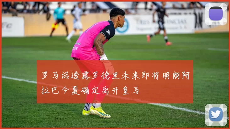 罗马诺透露罗德里未来即将明朗阿拉巴今夏确定离开皇马