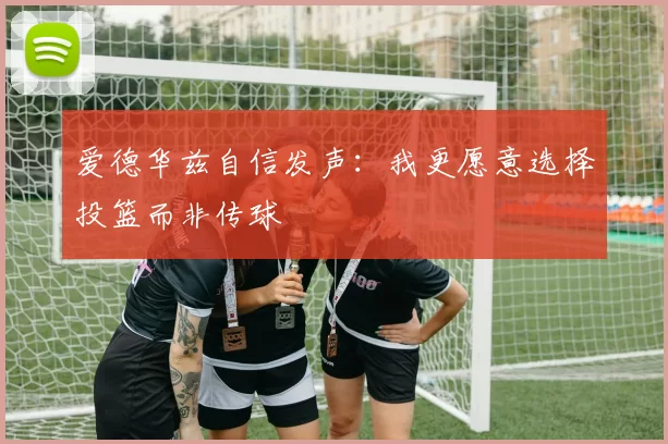 爱德华兹自信发声：我更愿意选择投篮而非传球