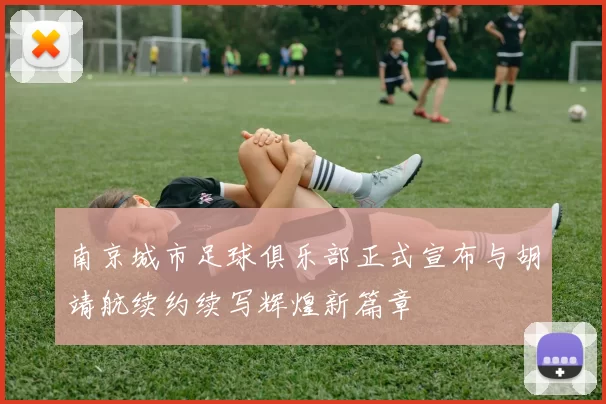 南京城市足球俱乐部正式宣布与胡靖航续约续写辉煌新篇章