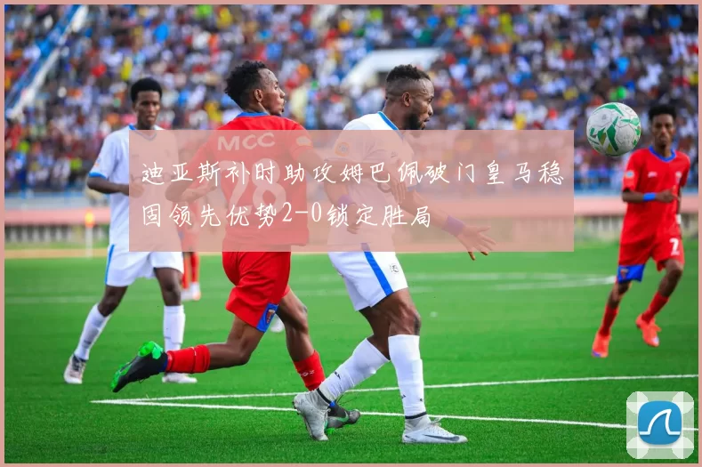 迪亚斯补时助攻姆巴佩破门皇马稳固领先优势2-0锁定胜局