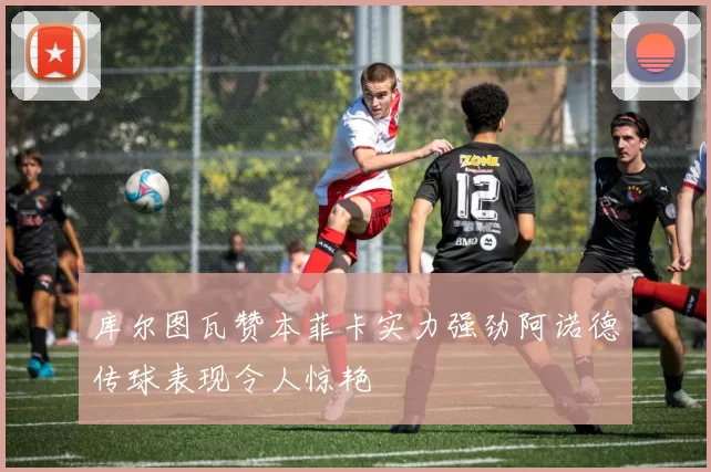 库尔图瓦赞本菲卡实力强劲阿诺德传球表现令人惊艳
