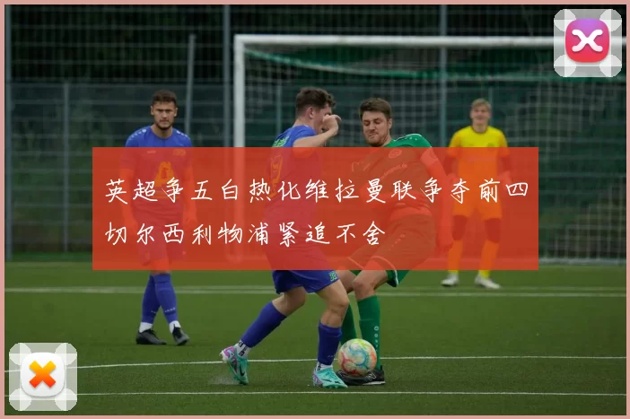 英超争五白热化维拉曼联争夺前四切尔西利物浦紧追不舍