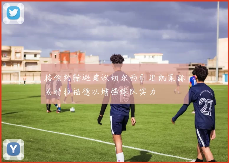 格伦约翰逊建议切尔西引进凯莱赫或特拉福德以增强球队实力