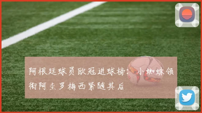 阿根廷球员欧冠进球榜：小蜘蛛领衔阿圭罗梅西紧随其后