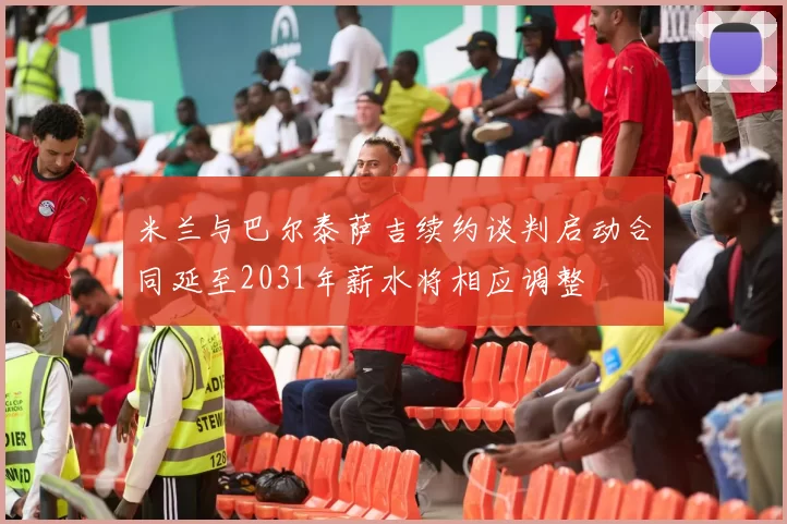 米兰与巴尔泰萨吉续约谈判启动合同延至2031年薪水将相应调整