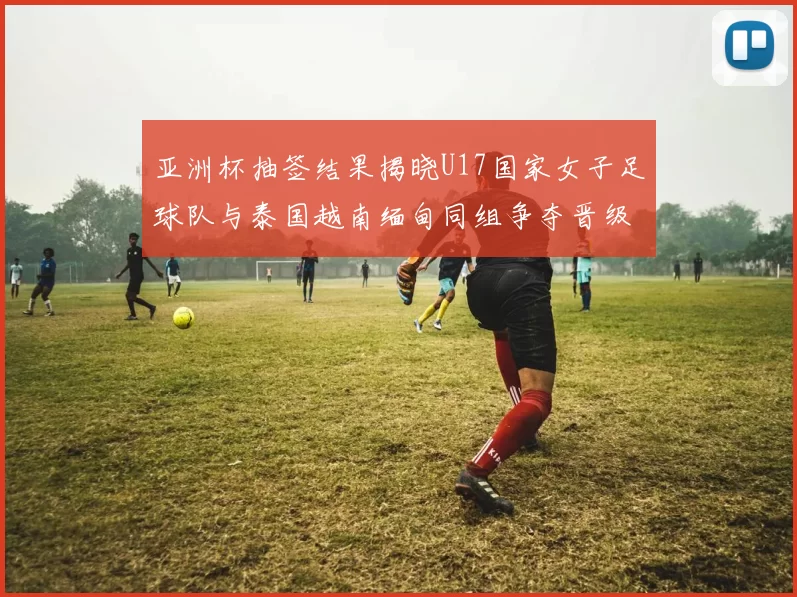 亚洲杯抽签结果揭晓U17国家女子足球队与泰国越南缅甸同组争夺晋级资格