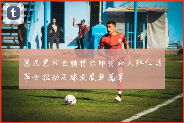 慕尼黑市长赖特尔即将加入拜仁监事会推动足球发展新篇章